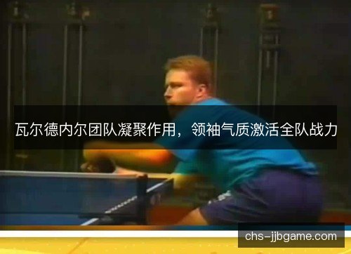 瓦尔德内尔团队凝聚作用，领袖气质激活全队战力